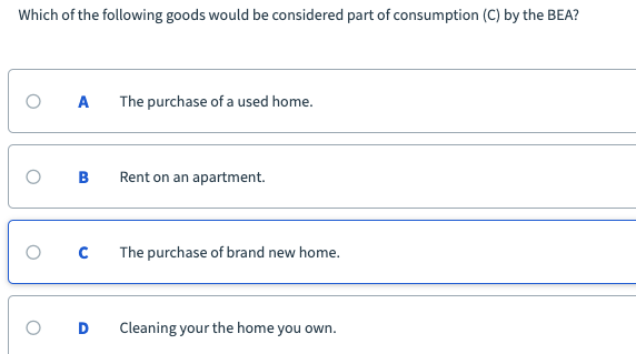 Which of the following goods would be considered part of consumption (C) by the BEA?
The purchase of a used home.
B
Rent on an apartment.
The purchase of brand new home.
Cleaning your the home you own.
