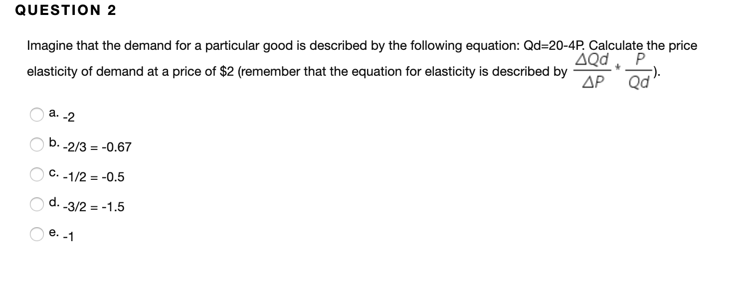 QUESTION 2
Imagine that the demand for a particular good is described by the following equation: Qd-20-4P. Calculate the price
ΔQd
Qd
P
elasticity of demand at a price of $2 (remember that the equation for elasticity is described by
ДР
а. -2
b.
-2/3 -0.67
С.
-1/2 -0.5
d. -3/2 -1.5
О е. -1
