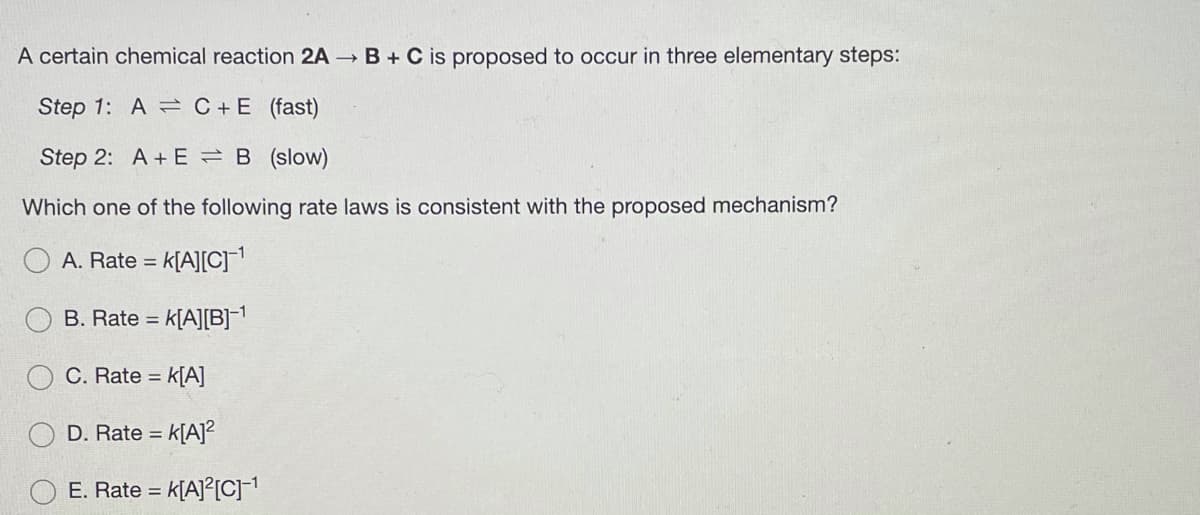 A certain chemical reaction 2A B + C is proposed to occur in three elementary steps:
Step 1: A = C +E (fast)
Step 2: A + E =B (slow)
Which one of the following rate laws is consistent with the proposed mechanism?
A. Rate = k[A][C]
B. Rate = k[A][B]-1
C. Rate = k[A]
D. Rate = k[A]?
%3D
E. Rate = k[A]°[C]-1
%3D
O O
