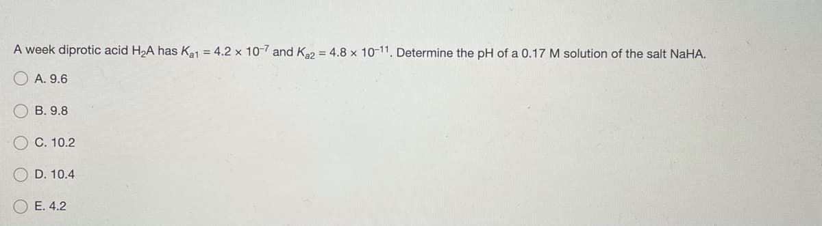 A week diprotic acid H,A has Ka1 = 4.2 x 10-7 and K2 = 4.8 x 10-11, Determine the pH of a 0.17 M solution of the salt NaHA.
O A. 9.6
B. 9.8
C. 10.2
D. 10.4
E. 4.2
