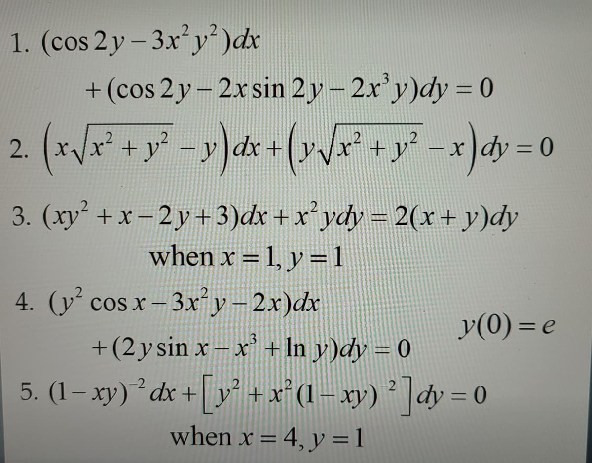 1. (cos 2y-3x²y²) dx
+(cos 2y - 2x sin 2y - 2x³y)dy = 0
2. (x √ x² + y² = y) dx + (y√/x² + y² − x)dy=0
3. (xy² + x-2y+3)dx + x² ydy = 2(x + y)dy
when x = 1, y = 1
4. (y² cos x -3x²y - 2x)dx
y(0)= e
+(2 y sin x-x³ + ln y)dy = 0
5. (1−xy) ² dx + [y² + x² (1− xy) ² ]dy = 0
when x = 4, y = 1