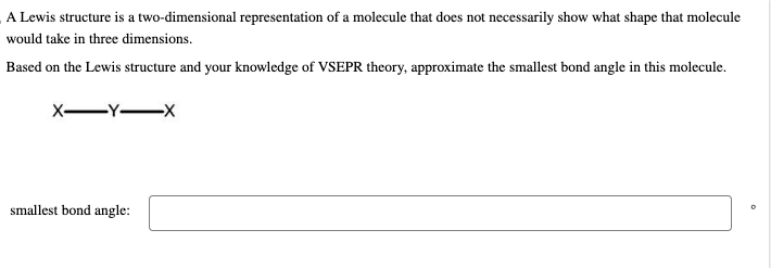 A Lewis structure is a two-dimensional representation of a molecule that does not necessarily show what shape that molecule
would take in three dimensions.
Based on the Lewis structure and your knowledge of VSEPR theory, approximate the smallest bond angle in this molecule.
X-Y-X
smallest bond angle:
0