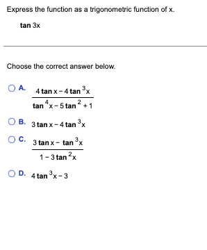 Express the function as a trigonometric function of x.
tan 3x
Choose the correct answer below.
O A.
O B.
O C.
3
4 tan x-4 tan ³x
tan^x-5 tan ²+1
3tanx-4tan3x
3 tan x-tan ³
x
1-3 tan ²x
D. 4 tan 3³x-3