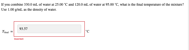 If you combine 330.0 mL of water at 25.00 °C and 120.0 mL of water at 95.00 °C, what is the final temperature of the mixture?
Use 1.00 g/mL as the density of water.
Tfinal =
93.57
Incorrect
'C