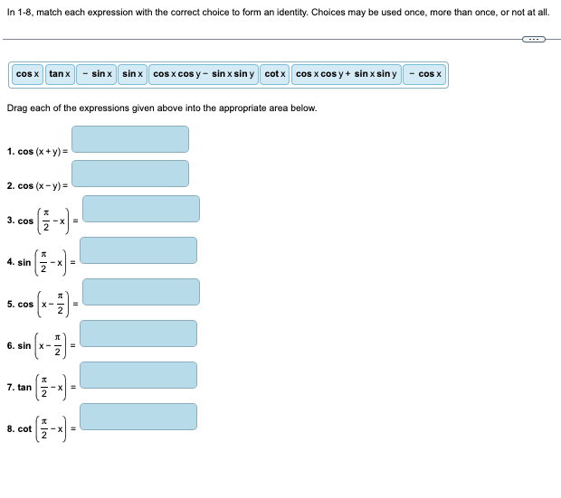 In 1-8, match each expression with the correct choice to form an identity. Choices may be used once, more than once, or not at all.
cos x tanx
Drag each of the expressions given above into the appropriate area below.
1. cos (x + y)=
2. cos (x-y)=
3. cos
4. sin -X
5. cos
6.
|||||||
EN
0₁ (x - 17 ) =
in (x-7)=
7. tan
=
sin x sinx cos x cosy - sin x sin y cotx cos x cos y + sin x siny
8.
. cot (2-x) =
cos X