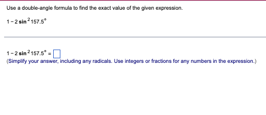 Use a double-angle formula to find the exact value of the given expression.
1-2 sin ²157.5°
1-2 sin ²157.5° =
(Simplify your answer, including any radicals. Use integers or fractions for any numbers in the expression.)