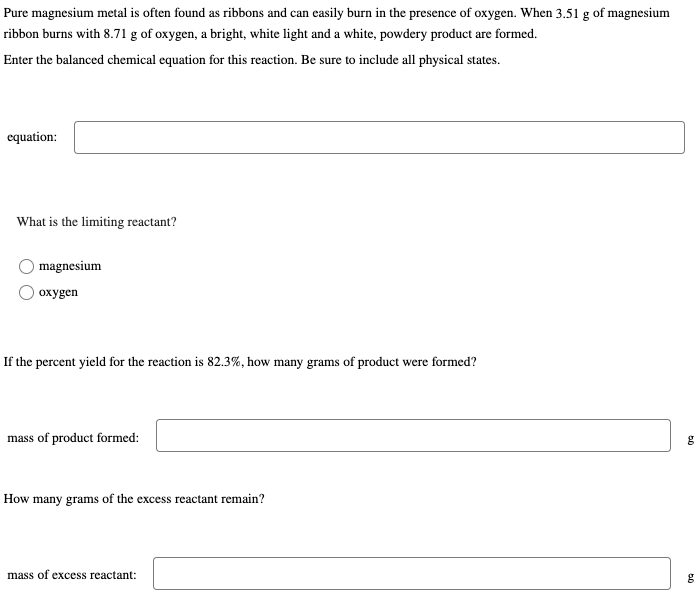 Pure magnesium metal is often found as ribbons and can easily burn in the presence of oxygen. When 3.51 g of magnesium
ribbon burns with 8.71 g of oxygen, a bright, white light and a white, powdery product are formed.
Enter the balanced chemical equation for this reaction. Be sure to include all physical states.
equation:
What is the limiting reactant?
magnesium
oxygen
If the percent yield for the reaction is 82.3%, how many grams of product were formed?
mass of product formed:
How many grams of the excess reactant remain?
mass of excess reactant:
g
g
०२