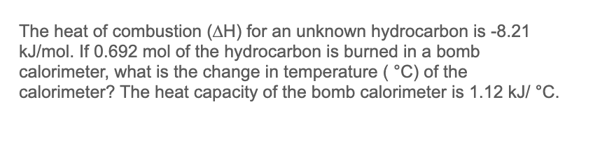 The heat of combustion (AH) for an unknown hydrocarbon is -8.21
kJ/mol. If 0.692 mol of the hydrocarbon is burned in a bomb
calorimeter, what is the change in temperature (°C) of the
calorimeter? The heat capacity of the bomb calorimeter is 1.12 kJ/ °C.