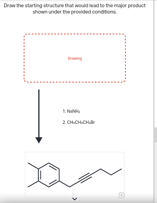 Draw the starting structure that would lead to the major product
shown under the provided conditions.
Drawing
1. NaNH2
2. CH3CH2CH2Br
>
a