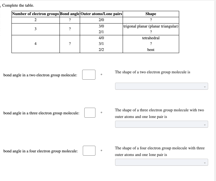 - Complete the table.
Number of electron groups Bond angle Outer atoms/Lone pairs
2
?
2/0
3
4
?
?
bond angle in a two electron group molecule:
bond angle in a three electron group molecule:
bond angle in a four electron group molecule:
3/0
2/1
4/0
3/1
2/2
Shape
?
trigonal planar (planar triangular)
?
tetrahedral
?
bent
The shape of a two electron group molecule is
The shape of a three electron group molecule with two
outer atoms and one lone pair is
The shape of a four electron group molecule with three
outer atoms and one lone pair is