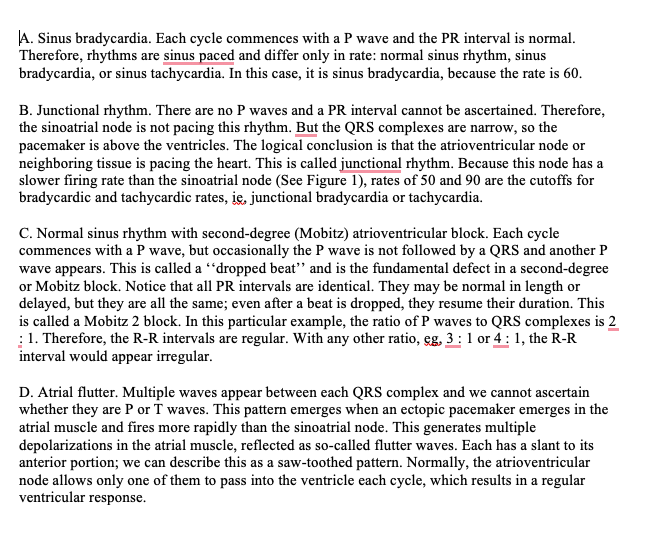 A. Sinus bradycardia. Each cycle commences with a P wave and the PR interval is normal.
Therefore, rhythms are sinus paced and differ only in rate: normal sinus rhythm, sinus
bradycardia, or sinus tachycardia. In this case, it is sinus bradycardia, because the rate is 60.
B. Junctional rhythm. There are no P waves and a PR interval cannot be ascertained. Therefore,
the sinoatrial node is not pacing this rhythm. But the QRS complexes are narrow, so the
pacemaker is above the ventricles. The logical conclusion is that the atrioventricular node or
neighboring tissue is pacing the heart. This is called junctional rhythm. Because this node has a
slower firing rate than the sinoatrial node (See Figure 1), rates of 50 and 90 are the cutoffs for
bradycardic and tachycardic rates, ie, junctional bradycardia or tachycardia.
C. Normal sinus rhythm with second-degree (Mobitz) atrioventricular block. Each cycle
commences with a P wave, but occasionally the P wave is not followed by a QRS and another P
wave appears. This is called a "dropped beat" and is the fundamental defect in a second-degree
or Mobitz block. Notice that all PR intervals are identical. They may be normal in length or
delayed, but they are all the same; even after a beat is dropped, they resume their duration. This
is called a Mobitz 2 block. In this particular example, the ratio of P waves to QRS complexes is 2
1. Therefore, the R-R intervals are regular. With any other ratio, eg, 3: 1 or 4: 1, the R-R
interval would appear irregular.
D. Atrial flutter. Multiple waves appear between each QRS complex and we cannot ascertain
whether they are P or T waves. This pattern emerges when an ectopic pacemaker emerges in the
atrial muscle and fires more rapidly than the sinoatrial node. This generates multiple
depolarizations in the atrial muscle, reflected as so-called flutter waves. Each has a slant to its
anterior portion; we can describe this as a saw-toothed pattern. Normally, the atrioventricular
node allows only one of them to pass into the ventricle each cycle, which results in a regular
ventricular response.