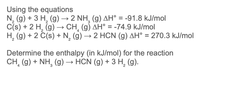 Using the equations
N₂ (g) + 3 H₂ (g) → 2 NH₂ (9) AH° = -91.8 kJ/mol
C(s) + 2 H₂(g) →→ CH₂ (g) AH° = -74.9 kJ/mol
H₂(g) + 2 C(s) + N₂ (g) → 2 HCN (g) AH° = 270.3 kJ/mol
-
Determine the enthalpy (in kJ/mol) for the reaction
CH₂(g) + NH₂(g) → HCN (g) + 3 H₂ (g).