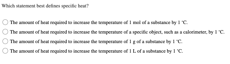 Which statement best defines specific heat?
The amount of heat required to increase the temperature of 1 mol of a substance by 1 °C.
The amount of heat required to increase the temperature of a specific object, such as a calorimeter, by 1 °C.
The amount of heat required to increase the temperature of 1 g of a substance by 1 °C.
The amount of heat required to increase the temperature of 1 L of a substance by 1 °C.