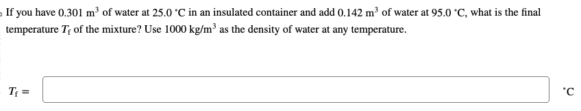 If you have 0.301 m³ of water at 25.0 °C in an insulated container and add 0.142 m³ of water at 95.0 °C, what is the final
temperature T, of the mixture? Use 1000 kg/m³ as the density of water at any temperature.
T₁ =
°C