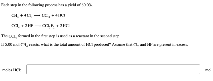 Each step in the following process has a yield of 60.0%.
CH4 + 4Cl₂
CCl₂ + 4HCI
CCl₂ + 2 HF
CC1₂F₂ + 2HCl
The CCI, formed in the first step is used as a reactant in the second step.
If 5.00 mol CH4 reacts, what is the total amount of HCI produced? Assume that Cl₂ and HF are present in excess.
moles HCl:
mol