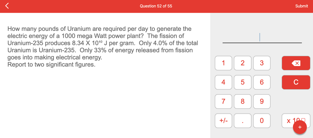 Question 52 of 55
How many pounds of Uranium are required per day to generate the
electric energy of a 1000 mega Watt power plant? The fission of
Uranium-235 produces 8.34 X 10¹⁰ J per gram. Only 4.0% of the total
Uranium is Uranium-235. Only 33% of energy released from fission
goes into making electrical energy.
Report to two significant figures.
1
4
7
+/-
2
5
8
6
O
Submit
X
x 100