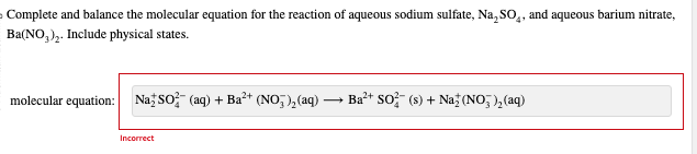 4
Complete and balance the molecular equation for the reaction of aqueous sodium sulfate, Na, SO₂, and aqueous barium nitrate,
Ba(NO3)₂. Include physical states.
molecular equation: Na SO² (aq) + Ba²+ (NO₂)₂ (aq) —
Incorrect
Ba²+ SO2 (s) + Na (NO)₂ (aq)