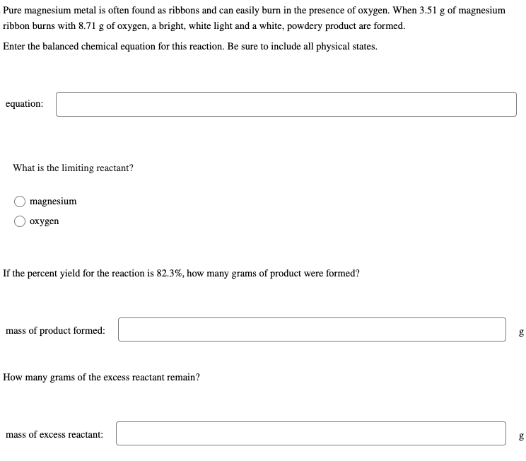 Pure magnesium metal is often found as ribbons and can easily burn in the presence of oxygen. When 3.51 g of magnesium
ribbon burns with 8.71 g of oxygen, a bright, white light and a white, powdery product are formed.
Enter the balanced chemical equation for this reaction. Be sure to include all physical states.
equation:
What is the limiting reactant?
magnesium
oxygen
If the percent yield for the reaction is 82.3%, how many grams of product were formed?
mass of product formed:
How many grams of the excess reactant remain?
mass of excess reactant:
g
50
g