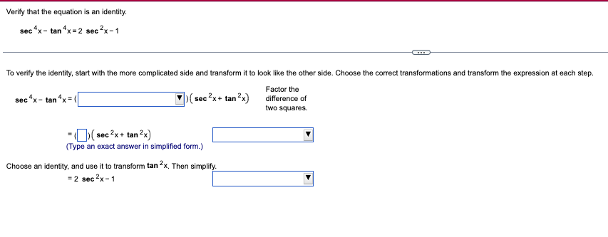 Verify that the equation is an identity.
sec^x-tan 4x=2 sec ²x-1
To verify the identity, start with the more complicated side and transform it to look like the other side. Choose the correct transformations and transform the expression at each step.
Factor the
difference of
two squares.
sec^x-tan x (
>(sec ²x + tan²x)
= ((sec ²x + tan ²x)
(Type an exact answer in simplified form.)
Choose an identity, and use it to transform tan 2x. Then simplify.
= 2 sec ²x-1