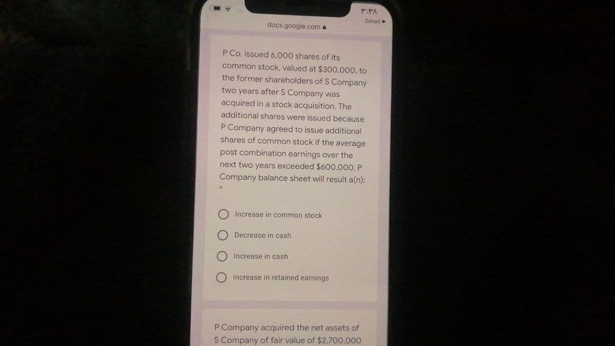 Gmail
docs.google.com a
P Co. issued 6,000 shares of its
common stock, valued at $300,000, to
the former shareholders of S Company
two years after S Company was
acquired in a stock acquisition. The
additional shares were issued because
P Company agreed to issue additional
shares of common stock if the average
post combination earnings over the
next two years exceeded $600,000. P
Company balance sheet will result a(n):
Increase in common stock
Decrease in cash
Increase in cash
O Increase in retained earnings
P Company acquired the net assets of
S Company of fair value of $2,700,000
