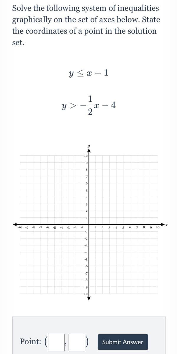 Solve the following system of inequalities
graphically on the set of axes below. State
the coordinates of a point in the solution
set.
Y <x – 1
1
y >
10
8
4
3
1
-10
-9
-8
-6
-5
-4
-3
-2
-1
4
6
8.
10
-1
-2
-3
-4
-5
-6
-7
-8
-9
Point:
Submit Answer
