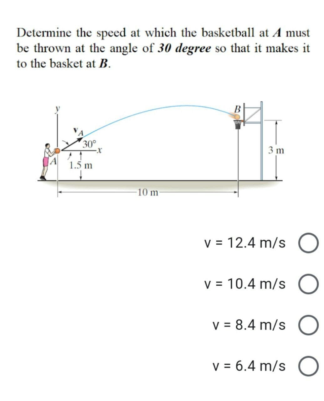 Determine the speed at which the basketball at A must
be thrown at the angle of 30 degree so that it makes it
to the basket at B.
B
30°
1.5 m
·X
-10 m-
3 m
v = 12.4 m/s O
v = 10.4 m/s O
v = 8.4 m/s O
v = 6.4 m/s O