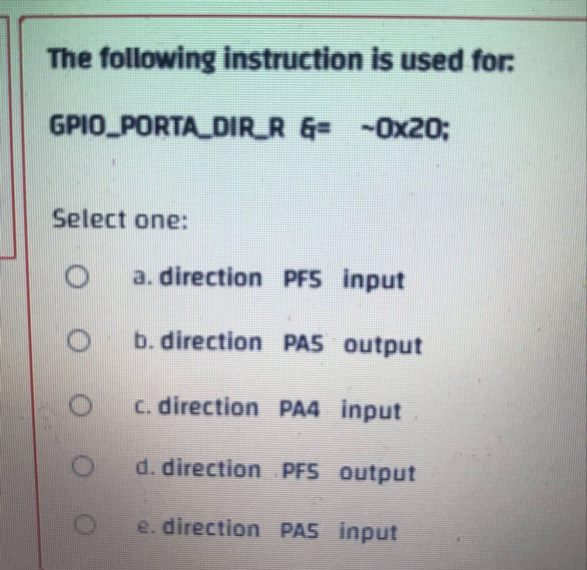 The following instruction is used for:
GPIO PORTA_DIR_R &= -0x20;
Select one:
O
a. direction PFS input
O
b. direction PAS output
c. direction PA4 input
d. direction PFS output
e. direction PAS input