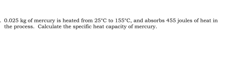 . 0.025 kg of mercury is heated from 25°C to 155°C, and absorbs 455 joules of heat in
the process. Calculate the specific heat capacity of mercury.
