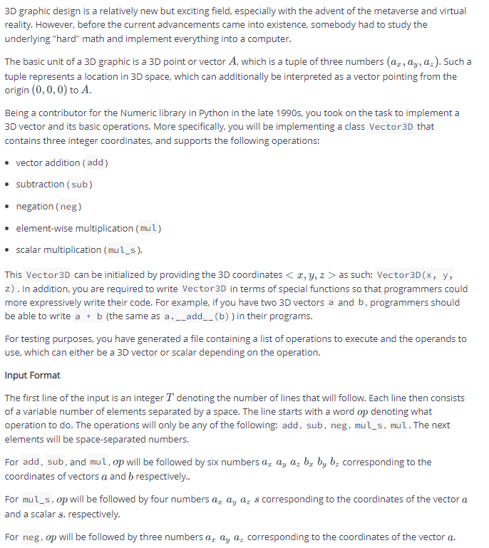 3D graphic design is a relatively new but exciting field, especially with the advent of the metaverse and virtual
reality. However, before the current advancements came into existence, somebody had to study the
underlying "hard" math and implement everything into a computer.
The basic unit of a 3D graphic is a 3D point or vector A, which is a tuple of three numbers (az, ay, az). Such a
tuple represents a location in 3D space, which can additionally be interpreted as a vector pointing from the
origin (0, 0, 0) to A.
Being a contributor for the Numeric library in Python in the late 1990s, you took on the task to implement a
3D vector and its basic operations. More specifically, you will be implementing a class Vector3D that
contains three integer coordinates, and supports the following operations:
• vector addition ( add)
subtraction ( sub)
• negation ( neg)
• element-wise multiplication ( mul)
• scalar multiplication (mul_s).
This Vector3D can be initialized by providing the 3D coordinates < x, y, z > as such: Vector3D(x, y,
z). In addition, you are required to write Vector3D in terms of special functions so that programmers could
more expressively write their code. For example, if you have two 3D vectors a and b, programmers should
be able to write a + b (the same as a._add__ (b) ) in their programs.
For testing purposes, you have generated a file containing a list of operations to execute and the operands to
use, which can either be a 3D vector or scalar depending on the operation.
Input Format
The first line of the input is an integer T denoting the number of lines that will follow. Each line then consists
of a variable number of elements separated by a space. The line starts with a word op denoting what
operation to do. The operations will only be any of the following: add, sub, neg. mul_s, mul.The next
elements will be space-separated numbers.
For add, sub, and mul, op will be followed by six numbers a, a, a, b, by bz corresponding to the
coordinates of vectors a and b respectively.,
For mul_s, op will be followed by four numbers a, ay az s corresponding to the coordinates of the vector a
and a scalar s, respectively.
For neg, op will be followed by three numbers a, a, a, corresponding to the coordinates of the vector a.
