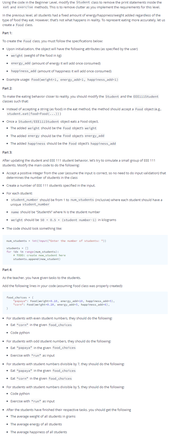 Using the code in the Beginner Level, modify the Student class to remove the print statements inside the
eat and exercise methods. This is to remove clutter as you implement the requirements for this level.
In the previous level, all students had a fixed amount of energy/happiness/weight added regardless of the
type of food they eat. However, that's not what happens in reality. To represent eating more accurately, let us
create a Food class.
Part 1:
To create the Food class, you must follow the specifications below:
• Upon initialization, the object will have the following attributes (as specified by the user)
weight (weight of the food in kg)
energy_add (amount of energy it will add once consumed)
• happiness_add (amount of happiness it will add once consumed)
• Example usage: Food (weight=1, energy_add=1, happiness_add=1)
Part 2:
To make the eating behavior closer to reality, you should modify the Student and the EEE11iStudent
classes such that:
• Instead of accepting a string (as food) in the eat method, the method should accept a Food object (e.g.,
student.eat(food=Food (...)))
Once a Student/EEE111Student object eats a Food object,
• The added weight should be the Food object's weight
• The added energy should be the Food object's energy_add
• The added happiness should be the Food object's happiness_add
Part 3:
After updating the student and EEE 111 student behavior, let's try to simulate a small group of EEE 111
students. Modify the main code to do the following:
• Accept a positive integer from the user (assume the input is correct, so no need to do input validation) that
determines the number of students in the class
• Create a number of EEE 111 students specified in the input.
For each student:
student_number should be from 1 to num_students (inclusive) where each student should have a
unique student_number
name should be "StudentN" where N is the student number
• weight should be 50 + 0.5 * (student number-1) in kilograms
• The code should look something like:
num_students = int(input("Enter the number of students: "))
students = []
for idx in range (num_students):
# TODO: create new_student here
students.append (new_student)
Part 4:
As the teacher, you have given tasks to the students.
Add the following lines in your code (assuming Food class was properly created):
food_choices = {
"papaya": Food (weight=0.10, energy_add=10, happiness_add=5),
"corn": Food (weight=0.20, energy_add=5, happiness_add=6),
• For students with even student numbers, they should do the following:
• Eat "corn" in the given food_choices
• Code python
• For students with odd student numbers, they should do the following:
• Eat "papaya" in the given food_choices
• Exercise with "run" as input
• For students with student numbers divisible by 7, they should do the following:
• Eat “papaya" in the given food_choices
• Eat "corn" in the given food_choices
• For students with student numbers divisible by 5, they should do the following:
• Code python
• Exercise with “run" as input
• After the students have finished their respective tasks, you should get the following
• The average weight of all students in grams
• The average energy of all students
• The average happiness of all students
