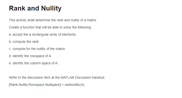 Rank and Nullity
This activity shall determine the rank and nullity of a matrix.
Create a function that will be able to solve the following:
a. accept the a rectangular array of elements.
b. compute the rank
c. compute for the nullity of the matrix
d. identify the rowspace of A
e. identify the column space of A.
Refer to the discussion item at the MATLAB Discussion handout.
[Rank, Nullity, Rowspace, Nullspace] = ranknullity(A)
