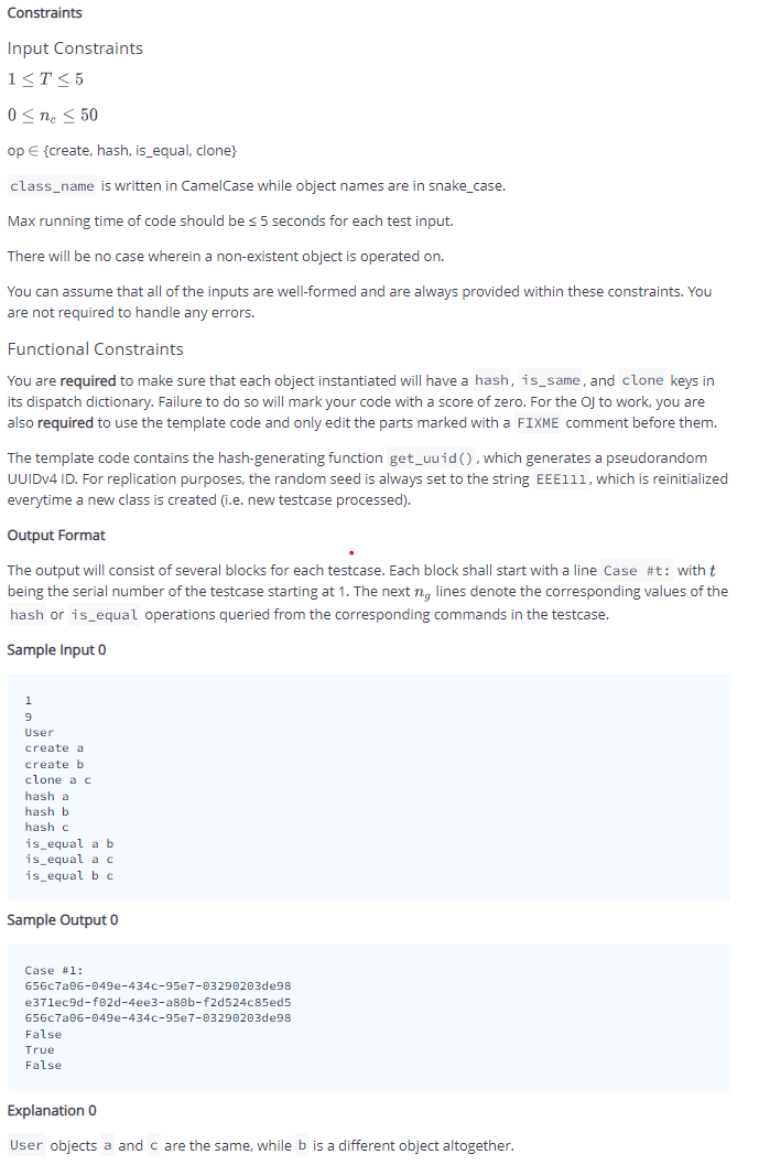 Constraints
Input Constraints
1<T< 5
0 < ne < 50
op E {create, hash, is_equal, clone}
class_name is written in CamelCase while object names are in snake_case.
Max running time of code should be <5 seconds for each test input.
There will be no case wherein a non-existent object is operated on.
You can assume that all of the inputs are well-formed and are always provided within these constraints. You
are not required to handle any errors.
Functional Constraints
You are required to make sure that each object instantiated will have a hash, is_same, and clone keys in
its dispatch dictionary. Failure to do so will mark your code with a score of zero. For the OJ to work, you are
also required to use the template code and only edit the parts marked with a FIXME comment before them.
The template code contains the hash-generating function get_uuid (), which generates a pseudorandom
UUIDV4 ID. For replication purposes, the random seed is always set to the string EEE111, which is reinitialized
everytime a new class is created (i.e. new testcase processed).
Output Format
The output will consist of several blocks for each testcase. Each block shall start with a line Case #t: with t
being the serial number of the testcase starting at 1. The next n, lines denote the corresponding values of the
hash or is_equal operations queried from the corresponding commands in the testcase.
Sample Input 0
User
create a
create b
clone a c
hash a
hash b
hash c
is_equal a b
is_equal a c
is_equal b c
Sample Output 0
Case #1:
656c7a06-049e-434c-95e7-03290203de98
e37lec9d-f02d-4ee3-a80b-f2d524c85ed5
656c7a06-049e-434c-95e7-03290203de98
False
True
False
Explanation 0
User objects a and c are the same, while b is a different object altogether.
