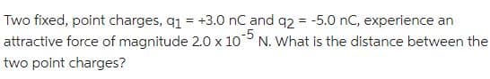 Two fixed, point charges, q₁ = +3.0 nC and q2 = -5.0 nC, experience an
N. What is the distance between the
attractive force of magnitude 2.0 x 10
two point charges?