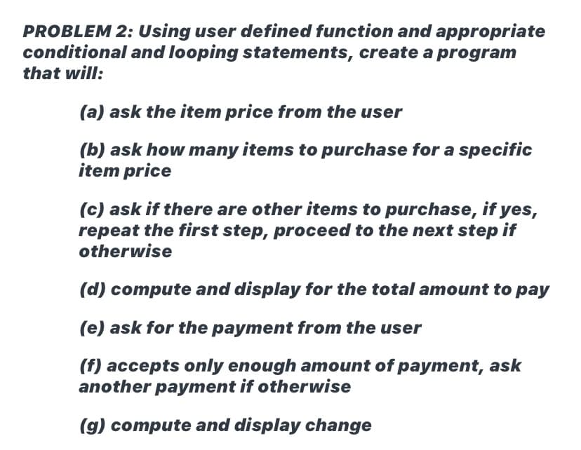 PROBLEM 2: Using user defined function and appropriate
conditional and looping statements, create a program
that will:
(a) ask the item price from the user
(b) ask how many items to purchase for a specific
item price
(c) ask if there are other items to purchase, if yes,
repeat the first step, proceed to the next step if
otherwise
(d) compute and display for the total amount to pay
(e) ask for the payment from the user
(f) accepts only enough amount of payment, ask
another payment if otherwise
(g) compute and display change
