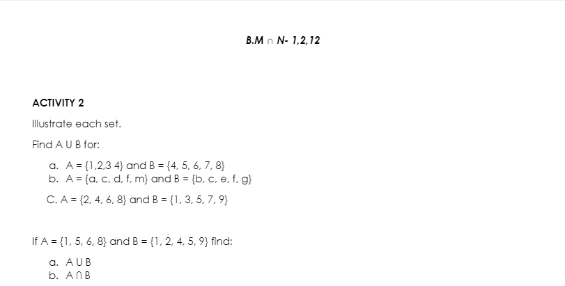 B.M n N- 1,2,12
АCTIVITY 2
Illustrate each set.
Find A UB for:
a. A = {1,2,3 4} and B = {4, 5, 6, 7, 8}
b. A = {a, c, d, f, m} and B = {b,
c, e, f, g}
%3D
C. A = {2, 4, 6, 8} and B = {1, 3, 5, 7, 9}
If A = {1, 5, 6, 8} and B = {1, 2, 4, 5, 9} find:
a. AUB
b. ANB
