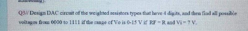 Q3// Design DAC circuit of the weighted resistors types that have 4 digits, and then find all possible
voltages from 0000 to 1111 if the range of Vo is 0-15 V if RF =R and Vi= 7 V.
