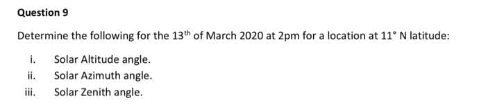 Question 9
Determine the following for the 13th of March 2020 at 2pm for a location at 11° N latitude:
i.
Solar Altitude angle.
ii.
Solar Azimuth angle.
iii.
Solar Zenith angle.
