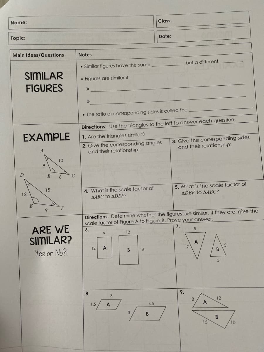 Name:
Class:
Topic:
Date:
Main Ideas/Questions
Notes
• Similar figures have the same
but a different
SIMILAR
FIGURES
Figures are similar if:
>>
>>
• The ratio of corresponding sides is called the
Directions: Use the triangles to the left to answer each question.
EXAMPLE
1. Are the triangles similar?
2. Give the corresponding angles
and their relationship:
3. Give the corresponding sides
and their relationship:
10
8
6
C
4. What is the scale factor of
AABC to ADEF?
5. What is the scale factor of
ADEF to AABC?
15
12
E
F
Directions: Determine whether the figures are similar. If they are, give the
scale factor of Figure A to Figure B. Prove your answer.
ARE WE
sımILAR?
6.
7.
12
A
12
A
Yes or No?!
В
16
3
8.
9.
3
8
12
1.5
A
4.5
A
3
15
10
