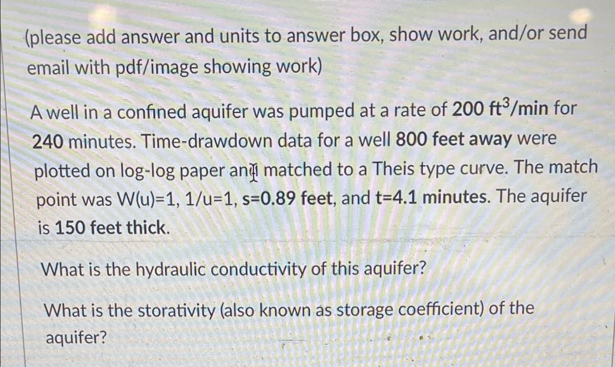 (please add answer and units to answer box, show work, and/or send
email with pdf/image showing work)
A well in a confined aquifer was pumped at a rate of 200 ft°/min for
240 minutes. Time-drawdown data for a well 800 feet away were
plotted on log-log paper an matched to a Theis type curve. The match
point was W(u)=1, 1/u=1, s=0.89 feet, and t=4.1 minutes. The aquifer
is 150 feet thick.
What is the hydraulic conductivity of this aquifer?
What is the storativity (also known as storage coefficient) of the
aquifer?
