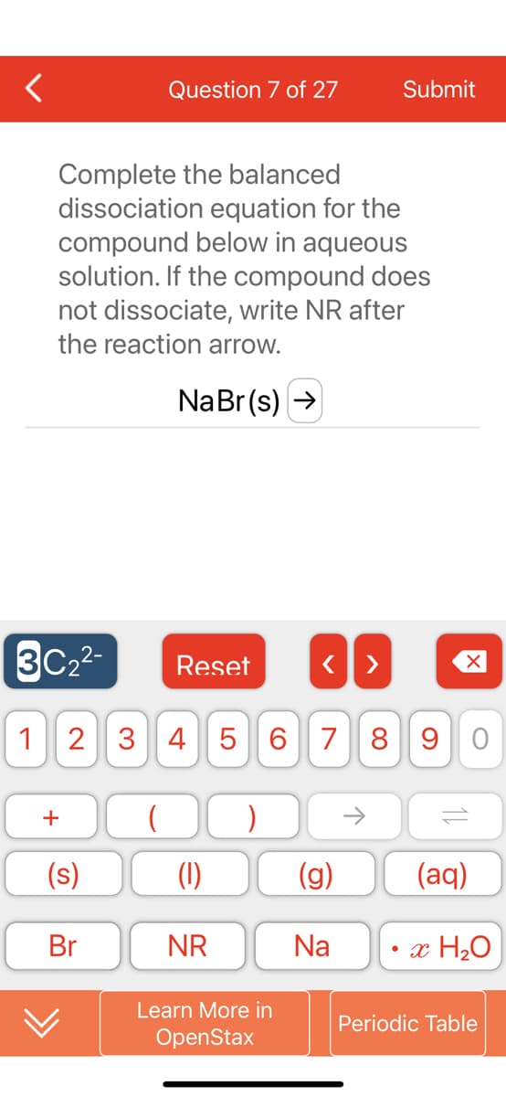 ### Balancing Dissociation Equations

**Question 7 of 27**

Complete the balanced dissociation equation for the compound below in aqueous solution. If the compound does not dissociate, write NR after the reaction arrow.

**NaBr(s) ⟶**

**Instructions:**
1. Identify the ions that make up the compound.
2. Write the balanced equation, showing the dissociation into ions in the aqueous solution.

**Equation to Complete:**
- NaBr(s) ⟶

**Input Options:**
There is an interactive keypad with a variety of chemical symbols and buttons to input the answer. Here are the given components on the keypad:

- Numerical digits (0-9)
- Plus sign (+)
- Parentheses ((), (), ())
- Arrow key (→)
- States of matter: solid (s), liquid (l), gas (g), aqueous (aq)
- Specific elements and ions: Br, NR, Na, and custom button (3C₂²⁻)
- Reset and navigation buttons (for previous and next question)

Students should consider:
- The physical state of the compound before and after dissociation (solid (s) and aqueous (aq))
- Charge balance of the equation

### Example:
If NaBr dissociates in water, the equation would be:
\[ \text{NaBr}(s) \rarr \text{Na}^+(aq) + \text{Br}^-(aq) \]

If NaBr does not dissociate, the response would be:
\[ \text{NaBr}(s) \rarr \text{NR} \]

**Resources:**
- Learn More in OpenStax
- Periodic Table

These resources are accessible at the bottom of the screen for further help and reference.

> **Note for Educators:** Ensure students understand both the process of identifying dissociative compounds and balancing the resulting chemical equations for comprehensive learning.