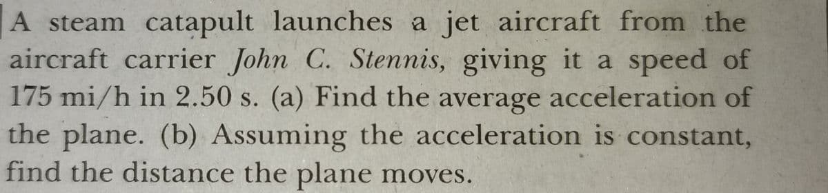 A steam catapult launches a jet aircraft from the
aircraft carrier John C. Stennis, giving it a speed of
175 mi/h in 2.50 s. (a) Find the average acceleration of
the plane. (b) Assuming the acceleration is constant,
find the distance the plane moves.
