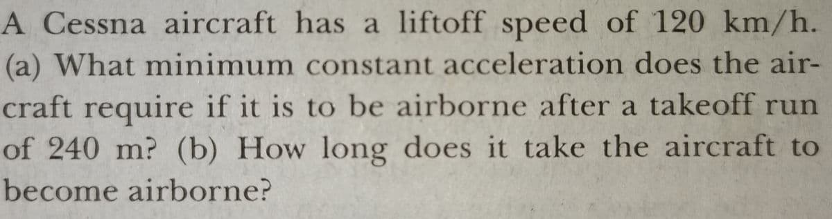 A Cessna aircraft has a liftoff speed of 120 km/h.
(a) What minimum constant acceleration does the air-
craft require if it is to be airborne after a takeoff run
of 240 m? (b) How long does it take the aircraft to
become airborne?
