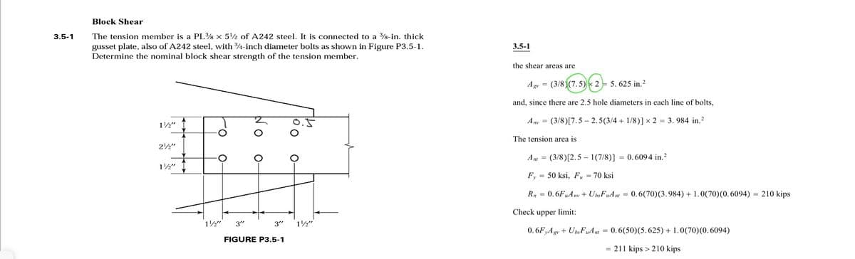 3.5-1
Block Shear
The tension member is a PL¾8 X 5¹2 of A242 steel. It is connected to a 38-in. thick
gusset plate, also of A242 steel, with ¾-inch diameter bolts as shown in Figure P3.5-1.
Determine the nominal block shear strength of the tension member.
1½"
ro
2¹2"
O
1
1½" I
1½"
3"
O
O
O o
FIGURE P3.5-1
O-
14
3" 1½"
3.5-1
the shear areas are
Agv = (3/8) (7.5) 2 5. 625 in. ²
and, since there are 2.5 hole diameters in each line of bolts,
Any (3/8) [7.5-2.5(3/4+1/8)] x 2 = 3.984 in.²
The tension area is
Ant = (3/8) [2.5-1(7/8)] = 0.6094 in. ²2
Fy= 50 ksi, Fu = 70 ksi
Rn 0.6FuAny + Ubs FuAnt
=
=
0.6(70) (3.984) + 1.0(70) (0.6094) = 210 kips
Check upper limit:
0.6FyAgv + UbsFuAnt = 0.6(50)(5.625) + 1.0(70)(0.6094)
= 211 kips > 210 kips