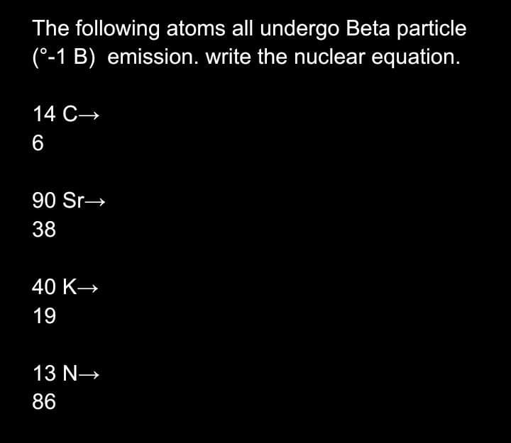 The following atoms all undergo Beta particle
(°-1 B) emission. write the nuclear equation.
14 C→
6
90 Sr→
38
40 K→
19
13 N→
86