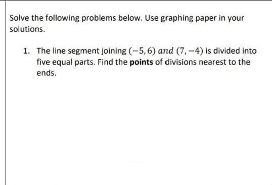 Solve the following problems below. Use graphing paper in your
solutions.
1. The line segment joining (-5,6) and (7,-4) is divided into
five equal parts. Find the points of divisions nearest to the
ends.