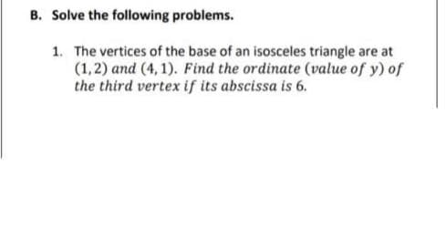 B. Solve the following problems.
1. The vertices of the base of an isosceles triangle are at
(1,2) and (4,1). Find the ordinate (value of y) of
the third vertex if its abscissa is 6.