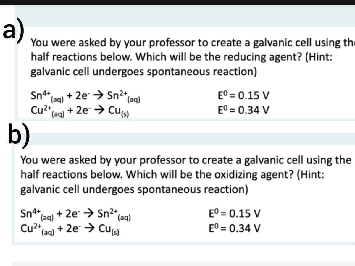 a)
You were asked by your professor to create a galvanic cell using the
half reactions below. Which will be the reducing agent? (Hint:
galvanic cell undergoes spontaneous reaction)
Sn4+ + 2e Sn²+,
(aq)
Cu²+ + 2e → Cu(s)
(aq)
(aq)
Eº = 0.15 V
Eº = 0.34 V
b)
You were asked by your professor to create a galvanic cell using the
half reactions below. Which will be the oxidizing agent? (Hint:
galvanic cell undergoes spontaneous reaction)
Sn4+ + 2e → Sn²+ (aq)
(aq)
Cu2+
(aq) + 2e → Cu(s)
Eº = 0.15 V
Eº = 0.34 V