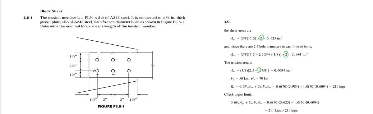 3.5-1
Block Shear
The tension member is a PL38 x 5¹2 of A242 steel. It is connected to a 38-in. thick
gusset plate, also of A242 steel, with 3/4-inch diameter bolts as shown in Figure P3.5-1.
Determine the nominal block shear strength of the tension member.
1½"
316
2½"
1/2"
1½"
3"
FIGURE P3.5-1
3"
1½"
3.5-1
the shear areas are
Agv = (3/8) (7.5) 2-5.625 in.²
and, since there are 2.5 hole diameters in each line of bolts,
Any = (3/8)[7.5-2.5(3/4 + 1/8)]2= 3.984 in.²
The tension area is
A = (3/8) [2.5-17/8)] = 0.6094 in.²
Fy= 50 ksi, F, = 70 ksi
R₁ = 0.6F₂Anv + Ubs FuAnt = 0.6(70) (3.984) + 1.0(70) (0.6094) = 210 kips
Check upper limit:
0.6F Agv + Ubs FuAnt = 0.6(50) (5.625) + 1.0(70) (0.6094)
= 211 kips > 210 kips