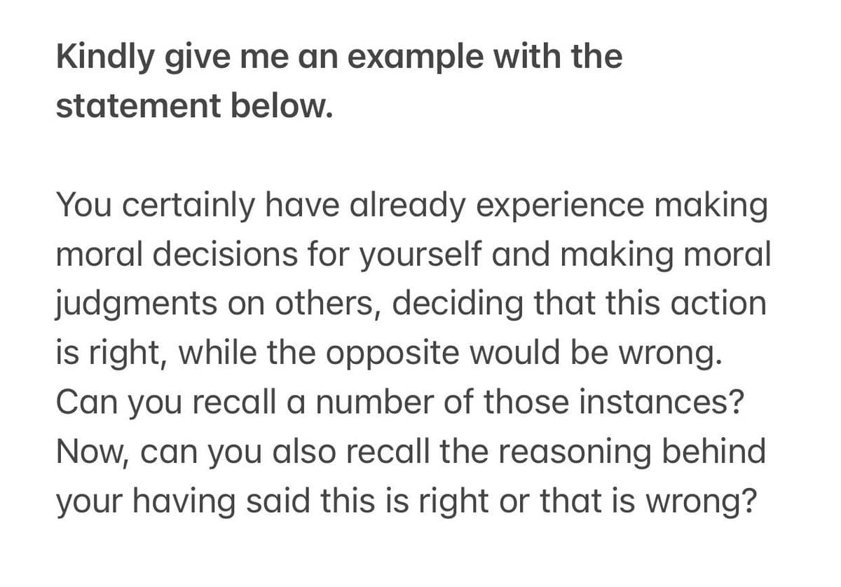 Kindly give me an example with the
statement below.
You certainly have already experience making
moral decisions for yourself and making moral
judgments on others, deciding that this action
is right, while the opposite would be wrong.
Can you recall a number of those instances?
Now, can you also recall the reasoning behind
your having said this is right or that is wrong?