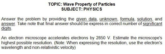 TOPIC: Wave Property of Particles
SUBJECT: PHYSICS
Answer the problem by providing the given data, unknown, formula, solution, and
answer. Take note that final answer should be express in correct number of significant
digits.
An electron microscope accelerates electrons by 2850 V. Estimate the microscope's
highest possible resolution. (Note: When expressing the resolution, use the electron's
wavelength and non-relativistic velocity)